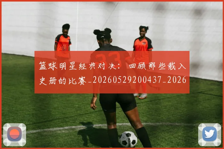 篮球明星经典对决：回顾那些载入史册的比赛_20260529200437_20260610170358