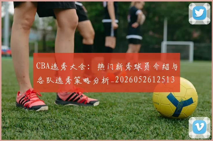 CBA选秀大会:热门新秀球员介绍与各队选秀策略分析_20260526125138