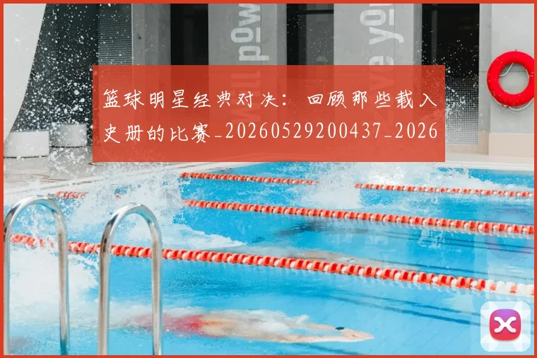 篮球明星经典对决:回顾那些载入史册的比赛_20260529200437_20260610170358