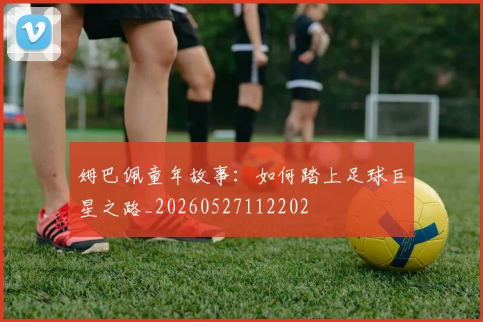 姆巴佩童年故事：如何踏上足球巨星之路_20260527112202