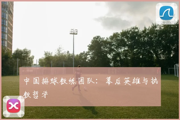 中国排球教练团队:幕后英雄与执教哲学