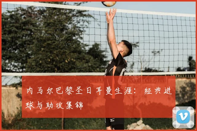 内马尔巴黎圣日耳曼生涯：经典进球与助攻集锦