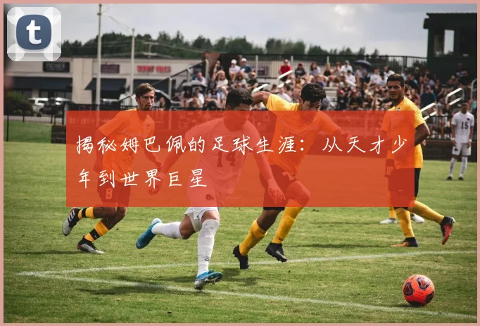 揭秘姆巴佩的足球生涯：从天才少年到世界巨星