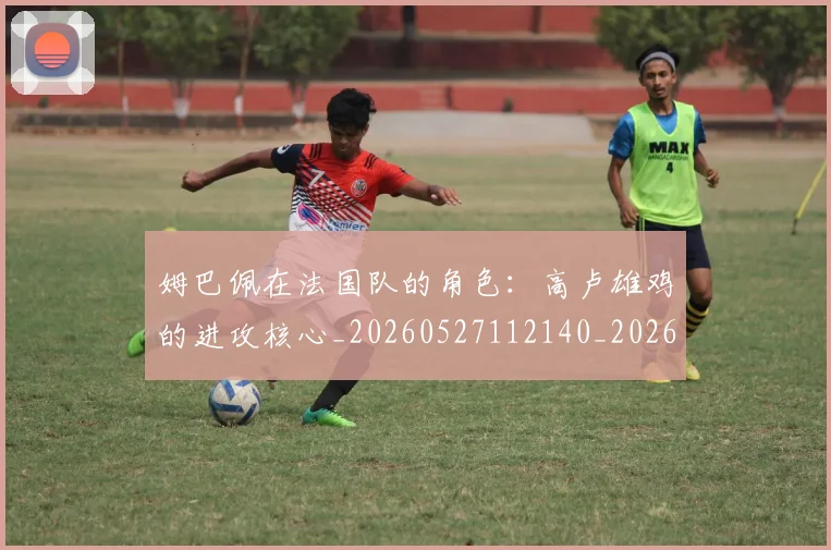 姆巴佩在法国队的角色：高卢雄鸡的进攻核心_20260527112140_20260609170525
