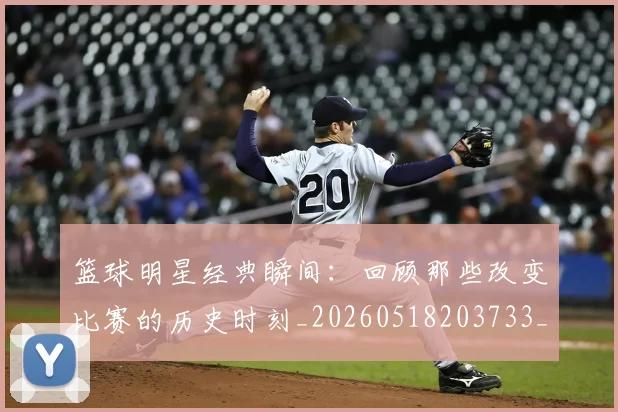 篮球明星经典瞬间：回顾那些改变比赛的历史时刻_20260518203733_20260610170359